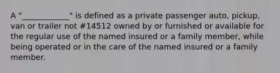 A "____________" is defined as a private passenger auto, pickup, van or trailer not #14512 owned by or furnished or available for the regular use of the named insured or a family member, while being operated or in the care of the named insured or a family member.