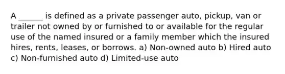 A ______ is defined as a private passenger auto, pickup, van or trailer not owned by or furnished to or available for the regular use of the named insured or a family member which the insured hires, rents, leases, or borrows. a) Non-owned auto b) Hired auto c) Non-furnished auto d) Limited-use auto