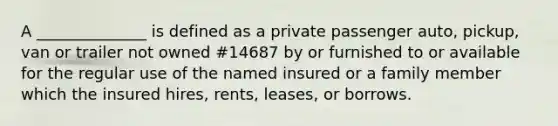 A ______________ is defined as a private passenger auto, pickup, van or trailer not owned #14687 by or furnished to or available for the regular use of the named insured or a family member which the insured hires, rents, leases, or borrows.