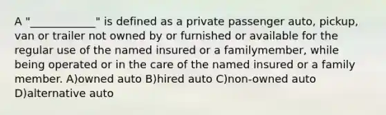 A "____________" is defined as a private passenger auto, pickup, van or trailer not owned by or furnished or available for the regular use of the named insured or a familymember, while being operated or in the care of the named insured or a family member. A)owned auto B)hired auto C)non-owned auto D)alternative auto