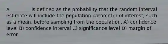 A ________ is defined as the probability that the random interval estimate will include the population parameter of interest, such as a mean, before sampling from the population. A) confidence level B) confidence interval C) significance level D) margin of error