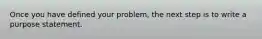 Once you have defined your problem, the next step is to write a purpose statement.