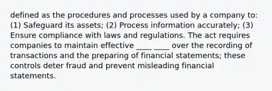 defined as the procedures and processes used by a company to: (1) Safeguard its assets; (2) Process information accurately; (3) Ensure compliance with laws and regulations. The act requires companies to maintain effective ____ ____ over the recording of transactions and the preparing of financial statements; these controls deter fraud and prevent misleading financial statements.