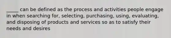 _____ can be defined as the process and activities people engage in when searching for, selecting, purchasing, using, evaluating, and disposing of products and services so as to satisfy their needs and desires