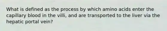 What is defined as the process by which <a href='https://www.questionai.com/knowledge/k9gb720LCl-amino-acids' class='anchor-knowledge'>amino acids</a> enter the capillary blood in the villi, and are transported to the liver via the hepatic portal vein?