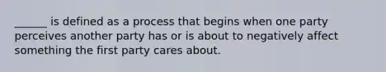 ______ is defined as a process that begins when one party perceives another party has or is about to negatively affect something the first party cares about.