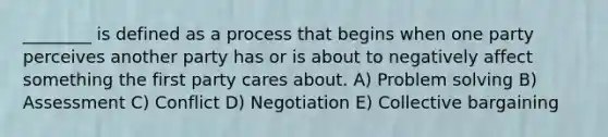 ________ is defined as a process that begins when one party perceives another party has or is about to negatively affect something the first party cares about. A) Problem solving B) Assessment C) Conflict D) Negotiation E) Collective bargaining