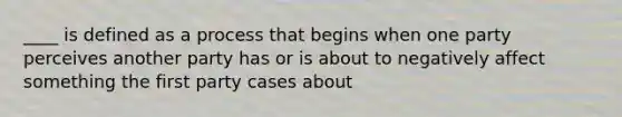 ____ is defined as a process that begins when one party perceives another party has or is about to negatively affect something the first party cases about