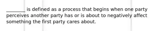 ________ is defined as a process that begins when one party perceives another party has or is about to negatively affect something the first party cares about.