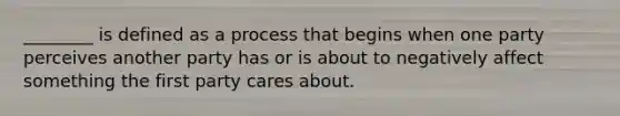 ​________ is defined as a process that begins when one party perceives another party has or is about to negatively affect something the first party cares about.