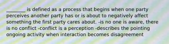 ________ is defined as a process that begins when one party perceives another party has or is about to negatively affect something the first party cares about. -is no one is aware, there is no conflict -conflict is a perception -describes the pointing ongoing activity when interaction becomes disagreement