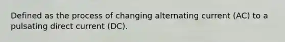 Defined as the process of changing alternating current (AC) to a pulsating direct current (DC).