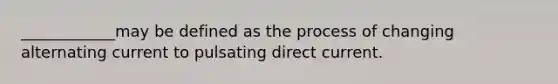 ____________may be defined as the process of changing alternating current to pulsating direct current.