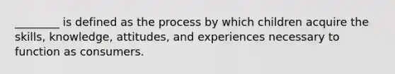 ________ is defined as the process by which children acquire the skills, knowledge, attitudes, and experiences necessary to function as consumers.