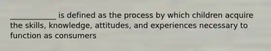 ____________ is defined as the process by which children acquire the skills, knowledge, attitudes, and experiences necessary to function as consumers