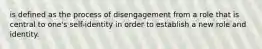 is defined as the process of disengagement from a role that is central to one's self-identity in order to establish a new role and identity.