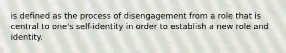 is defined as the process of disengagement from a role that is central to one's self-identity in order to establish a new role and identity.