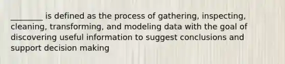 ________ is defined as the process of gathering, inspecting, cleaning, transforming, and modeling data with the goal of discovering useful information to suggest conclusions and support decision making