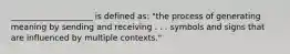 ____________________ is defined as: "the process of generating meaning by sending and receiving . . . symbols and signs that are influenced by multiple contexts."