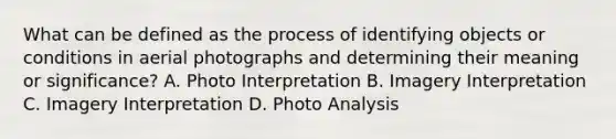 What can be defined as the process of identifying objects or conditions in aerial photographs and determining their meaning or significance? A. Photo Interpretation B. Imagery Interpretation C. Imagery Interpretation D. Photo Analysis