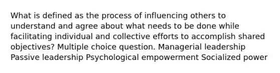 What is defined as the process of influencing others to understand and agree about what needs to be done while facilitating individual and collective efforts to accomplish shared objectives? Multiple choice question. Managerial leadership Passive leadership Psychological empowerment Socialized power