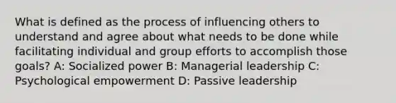 What is defined as the process of influencing others to understand and agree about what needs to be done while facilitating individual and group efforts to accomplish those goals? A: Socialized power B: Managerial leadership C: Psychological empowerment D: Passive leadership