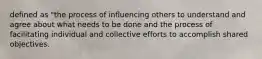 defined as "the process of influencing others to understand and agree about what needs to be done and the process of facilitating individual and collective efforts to accomplish shared objectives.