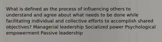 What is defined as the process of influencing others to understand and agree about what needs to be done while facilitating individual and collective efforts to accomplish shared objectives? Managerial leadership Socialized power Psychological empowerment Passive leadership