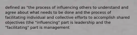 defined as "the process of influencing others to understand and agree about what needs to be done and the process of facilitating individual and collective efforts to accomplish shared objectives (the "influencing" part is leadership and the "facilitating" part is management