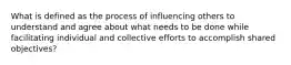 What is defined as the process of influencing others to understand and agree about what needs to be done while facilitating individual and collective efforts to accomplish shared objectives?