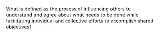 What is defined as the process of influencing others to understand and agree about what needs to be done while facilitating individual and collective efforts to accomplish shared objectives?