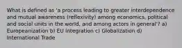 What is defined as 'a process leading to greater interdependence and mutual awareness (reflexivity) among economics, political and social units in the world, and among actors in general'? a) Europeanization b) EU Integration c) Globalization d) International Trade