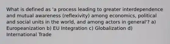 What is defined as 'a process leading to greater interdependence and mutual awareness (reflexivity) among economics, political and social units in the world, and among actors in general'? a) Europeanization b) EU Integration c) Globalization d) International Trade