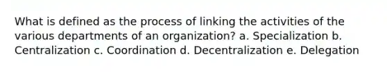 What is defined as the process of linking the activities of the various departments of an organization? a. Specialization b. Centralization c. Coordination d. Decentralization e. Delegation