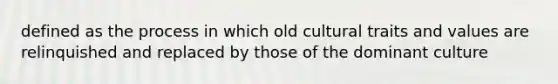 defined as the process in which old cultural traits and values are relinquished and replaced by those of the dominant culture