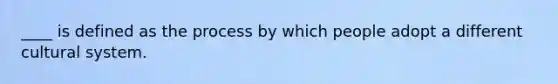 ____ is defined as the process by which people adopt a different cultural system.