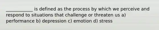 ____________ is defined as the process by which we perceive and respond to situations that challenge or threaten us a) performance b) depression c) emotion d) stress