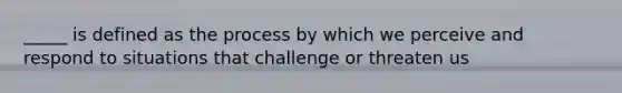 _____ is defined as the process by which we perceive and respond to situations that challenge or threaten us