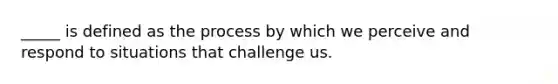 _____ is defined as the process by which we perceive and respond to situations that challenge us.