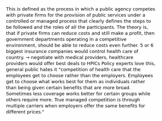 This is defined as the process in which a public agency competes with private firms for the provision of public services under a controlled or managed process that clearly defines the steps to be followed and the roles of all the participants. The theory is, that if private firms can reduce costs and still make a profit, then government departments operating in a competitive environment, should be able to reduce costs even further. 5 or 6 biggest insurance companies would control health care of country. → negotiate with medical providers, healthcare providers would offer best deals to HPICs Policy experts love this, general public hates it "competition of health care that the employees get to choose rather than the employers. Employees get to choose what works best for them as individuals rather than being given certain benefits that are more broad. Sometimes less coverage works better for certain groups while others require more. True managed competition is through multiple carriers when employers offer the same benefits for different prices."