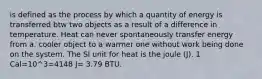 is defined as the process by which a quantity of energy is transferred btw two objects as a result of a difference in temperature. Heat can never spontaneously transfer energy from a. cooler object to a warmer one without work being done on the system. The SI unit for heat is the joule (J). 1 Cal=10^3=4148 J= 3.79 BTU.