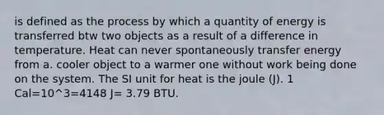 is defined as the process by which a quantity of energy is transferred btw two objects as a result of a difference in temperature. Heat can never spontaneously transfer energy from a. cooler object to a warmer one without work being done on the system. The SI unit for heat is the joule (J). 1 Cal=10^3=4148 J= 3.79 BTU.