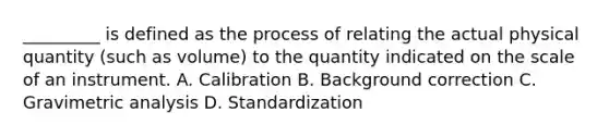 _________ is defined as the process of relating the actual physical quantity (such as volume) to the quantity indicated on the scale of an instrument. A. Calibration B. Background correction C. Gravimetric analysis D. Standardization