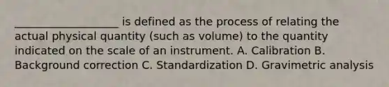 ___________________ is defined as the process of relating the actual physical quantity (such as volume) to the quantity indicated on the scale of an instrument. A. Calibration B. Background correction C. Standardization D. Gravimetric analysis