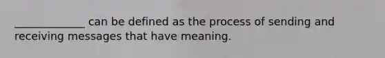 _____________ can be defined as the process of sending and receiving messages that have meaning.