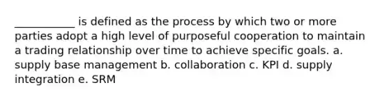 ___________ is defined as the process by which two or more parties adopt a high level of purposeful cooperation to maintain a trading relationship over time to achieve specific goals. a. supply base management b. collaboration c. KPI d. supply integration e. SRM