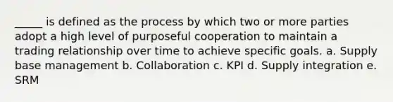 _____ is defined as the process by which two or more parties adopt a high level of purposeful cooperation to maintain a trading relationship over time to achieve specific goals. a. Supply base management b. Collaboration c. KPI d. Supply integration e. SRM