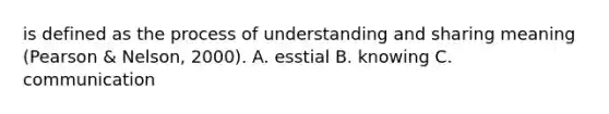 is defined as the process of understanding and sharing meaning (Pearson & Nelson, 2000). A. esstial B. knowing C. communication