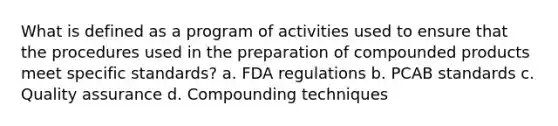 What is defined as a program of activities used to ensure that the procedures used in the preparation of compounded products meet specific standards? a. FDA regulations b. PCAB standards с. Quality assurance d. Compounding techniques