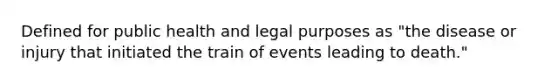 Defined for public health and legal purposes as "the disease or injury that initiated the train of events leading to death."